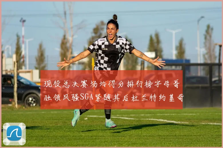 现役总决赛场均得分排行榜字母哥独领风骚SGA紧随其后杜兰特约基奇东契奇争夺第三