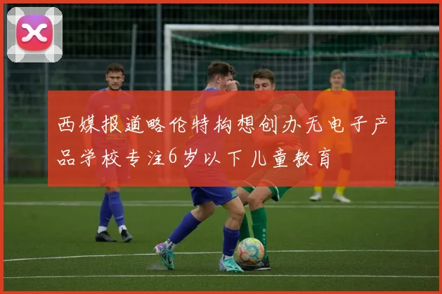 西媒报道略伦特构想创办无电子产品学校专注6岁以下儿童教育