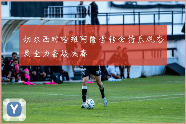 切尔西对哈维阿隆索转会持乐观态度全力备战决赛