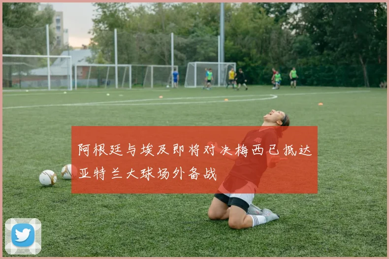 阿根廷与埃及即将对决梅西已抵达亚特兰大球场外备战