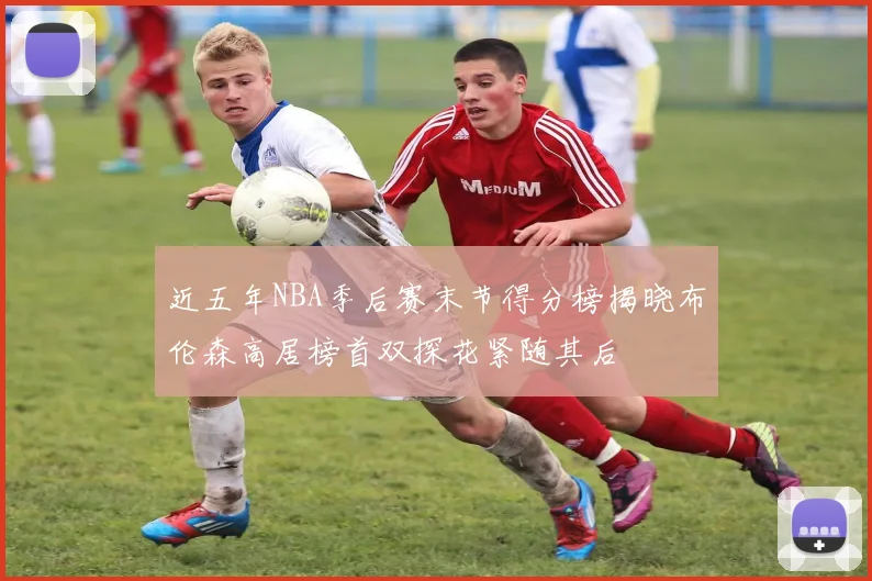 近五年NBA季后赛末节得分榜揭晓布伦森高居榜首双探花紧随其后