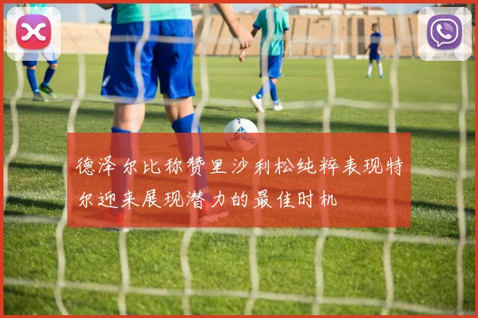 德泽尔比称赞里沙利松纯粹表现特尔迎来展现潜力的最佳时机