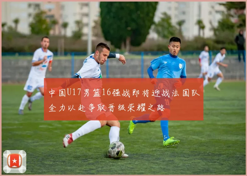 中国U17男篮16强战即将迎战法国队全力以赴争取晋级荣耀之路