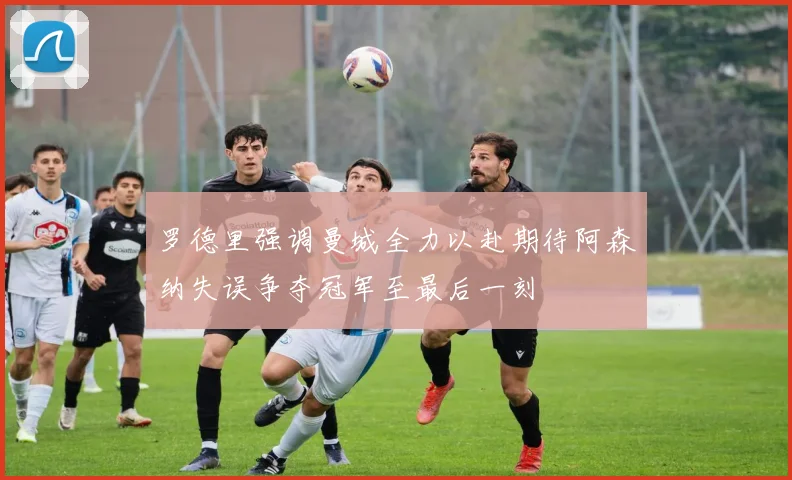 罗德里强调曼城全力以赴期待阿森纳失误争夺冠军至最后一刻