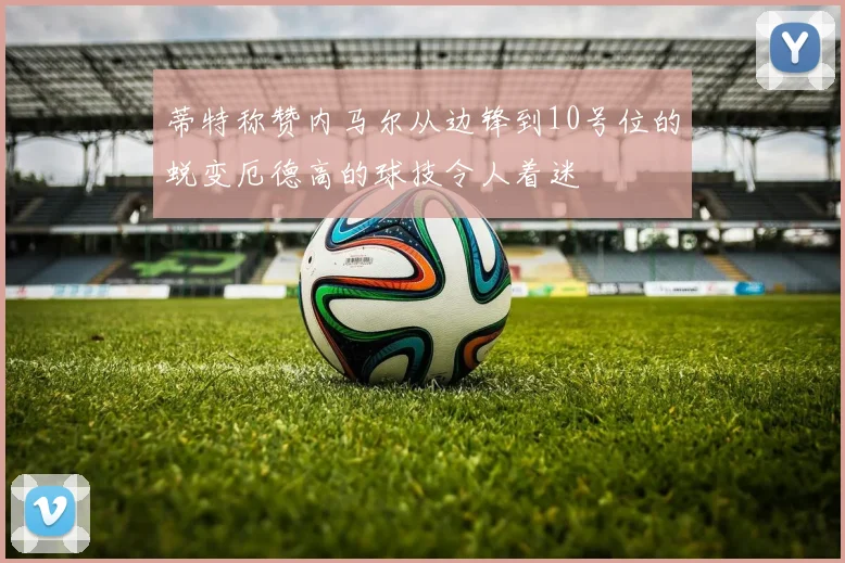 蒂特称赞内马尔从边锋到10号位的蜕变厄德高的球技令人着迷