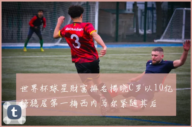 世界杯球星财富排名揭晓C罗以10亿镑稳居第一梅西内马尔紧随其后