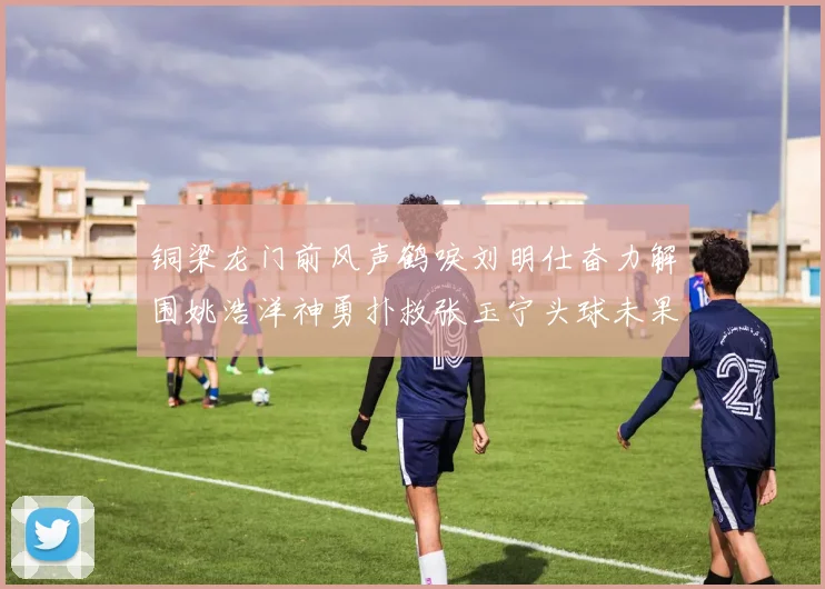 铜梁龙门前风声鹤唳刘明仕奋力解围姚浩洋神勇扑救张玉宁头球未果