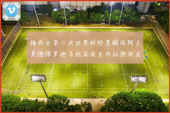 梅西分享六次世界杯珍贵瞬间阿圭罗德保罗迪马利亚安东内拉热评互动