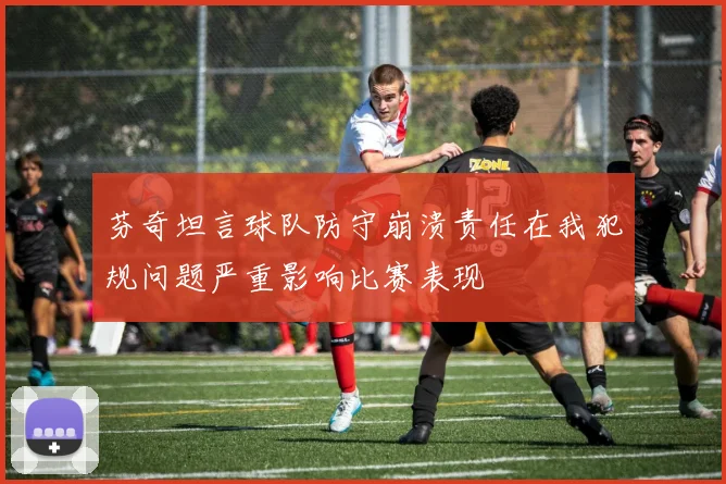 芬奇坦言球队防守崩溃责任在我犯规问题严重影响比赛表现