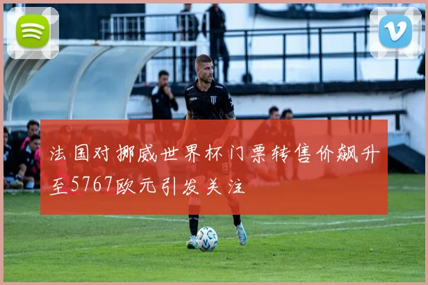 法国对挪威世界杯门票转售价飙升至5767欧元引发关注