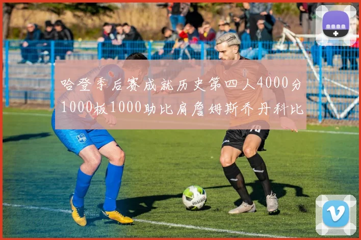 哈登季后赛成就历史第四人4000分1000板1000助比肩詹姆斯乔丹科比